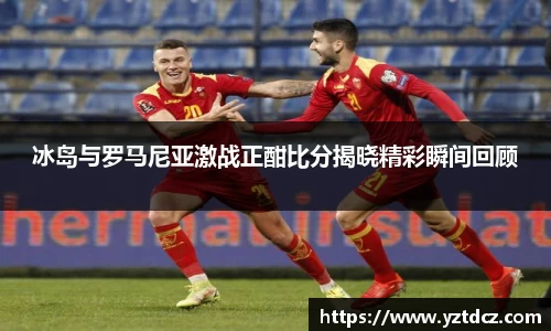 冰岛与罗马尼亚激战正酣比分揭晓精彩瞬间回顾